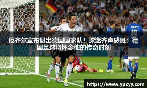 厄齐尔宣布退出德国国家队！球迷齐声感慨：德国足球将怀念他的传奇时刻