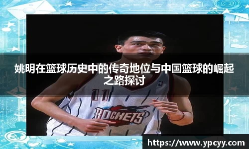 姚明在篮球历史中的传奇地位与中国篮球的崛起之路探讨