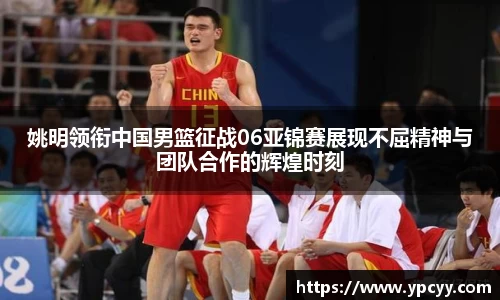 姚明领衔中国男篮征战06亚锦赛展现不屈精神与团队合作的辉煌时刻