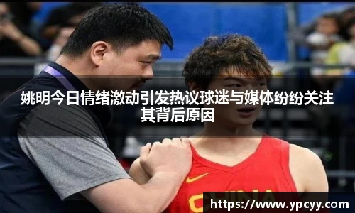 姚明今日情绪激动引发热议球迷与媒体纷纷关注其背后原因