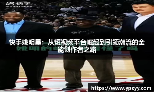 快手姚明星：从短视频平台崛起到引领潮流的全能创作者之路