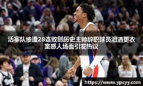 活塞队惨遭28连败创历史主帅辞职球员泪洒更衣室感人场面引发热议