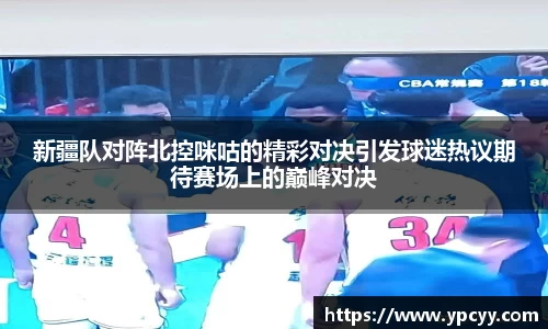 新疆队对阵北控咪咕的精彩对决引发球迷热议期待赛场上的巅峰对决