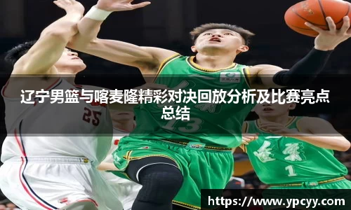 辽宁男篮与喀麦隆精彩对决回放分析及比赛亮点总结